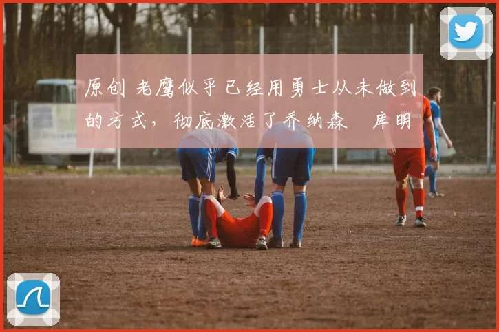 原创 老鹰似乎已经用勇士从未做到的方式,彻底激活了乔纳森・库明加