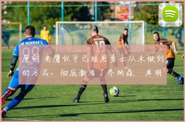 原创 老鹰似乎已经用勇士从未做到的方式,彻底激活了乔纳森・库明加