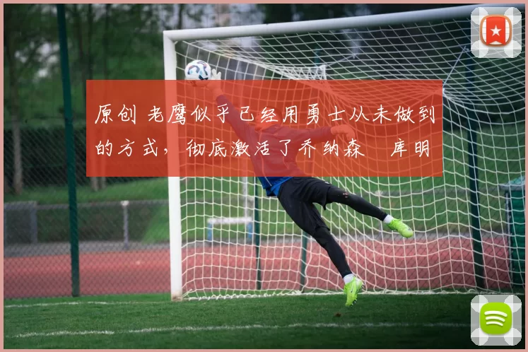 原创 老鹰似乎已经用勇士从未做到的方式,彻底激活了乔纳森・库明加