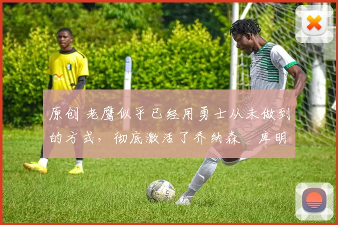 原创 老鹰似乎已经用勇士从未做到的方式，彻底激活了乔纳森・库明加