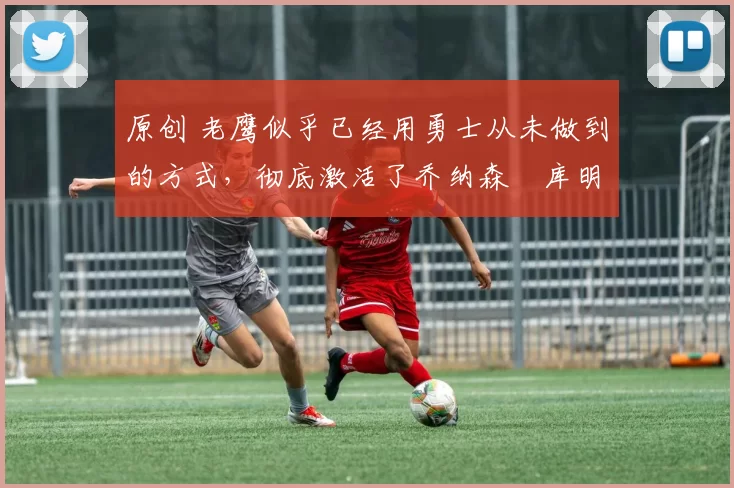 原创 老鹰似乎已经用勇士从未做到的方式，彻底激活了乔纳森・库明加