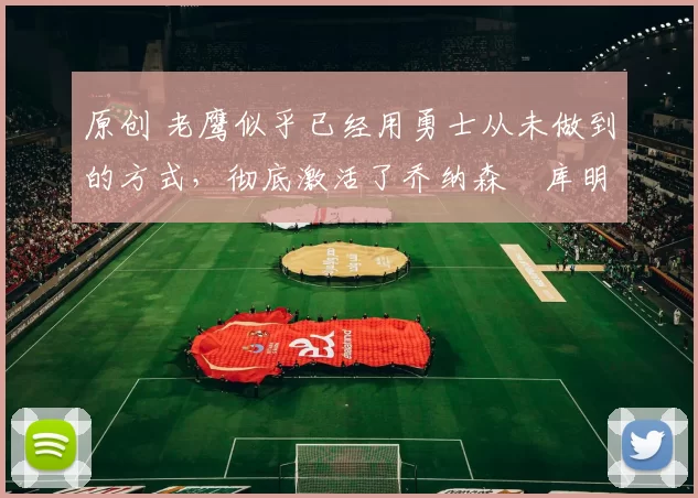 原创 老鹰似乎已经用勇士从未做到的方式，彻底激活了乔纳森・库明加