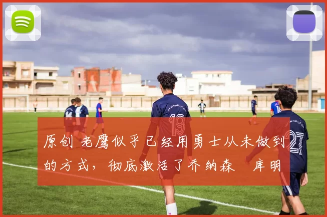 原创 老鹰似乎已经用勇士从未做到的方式,彻底激活了乔纳森・库明加