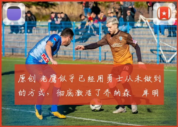 原创 老鹰似乎已经用勇士从未做到的方式,彻底激活了乔纳森・库明加