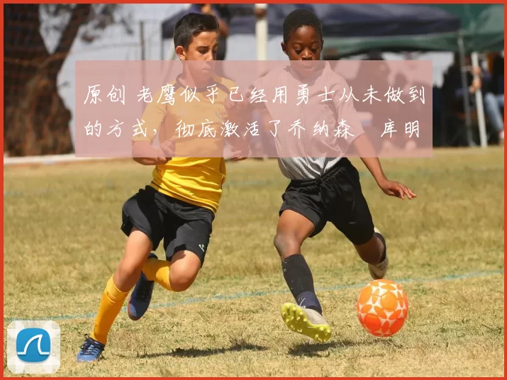 原创 老鹰似乎已经用勇士从未做到的方式，彻底激活了乔纳森・库明加