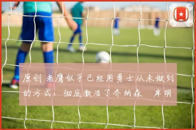 原创 老鹰似乎已经用勇士从未做到的方式,彻底激活了乔纳森・库明加