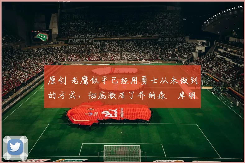 原创 老鹰似乎已经用勇士从未做到的方式,彻底激活了乔纳森・库明加