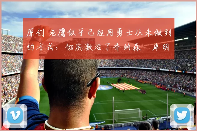 原创 老鹰似乎已经用勇士从未做到的方式，彻底激活了乔纳森・库明加