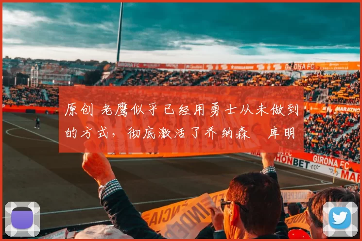 原创 老鹰似乎已经用勇士从未做到的方式,彻底激活了乔纳森・库明加