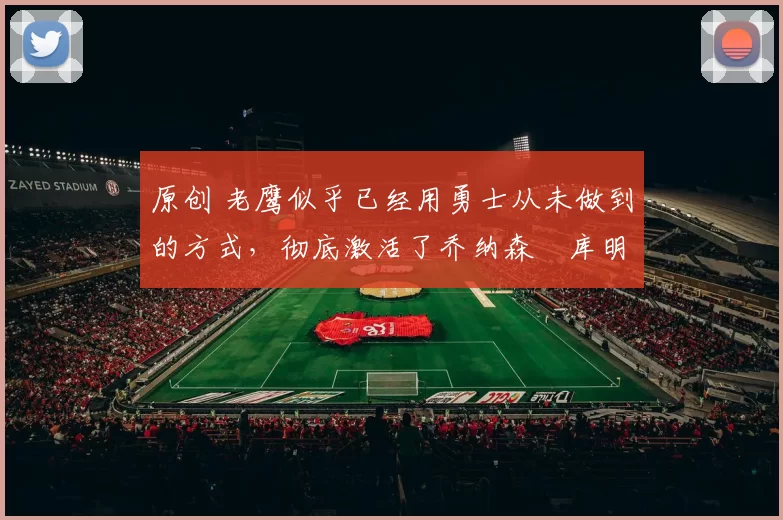 原创 老鹰似乎已经用勇士从未做到的方式，彻底激活了乔纳森・库明加