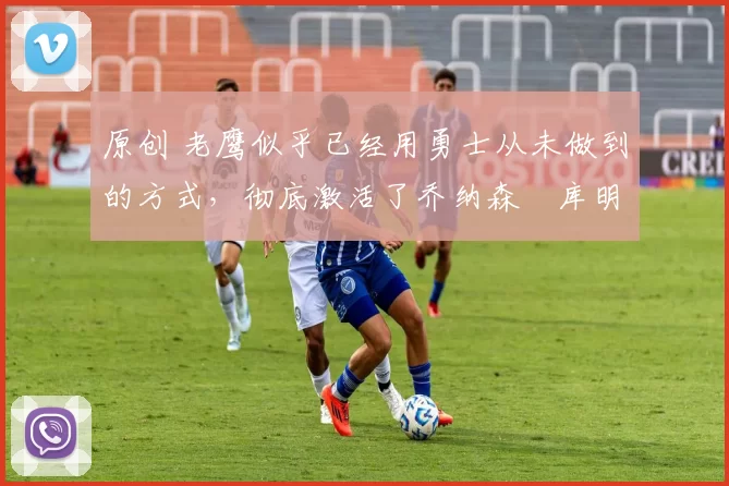 原创 老鹰似乎已经用勇士从未做到的方式,彻底激活了乔纳森・库明加