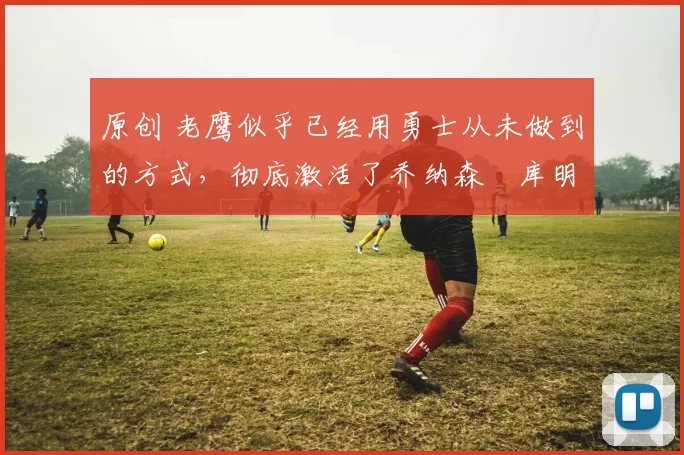 原创 老鹰似乎已经用勇士从未做到的方式,彻底激活了乔纳森・库明加