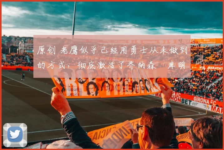 原创 老鹰似乎已经用勇士从未做到的方式，彻底激活了乔纳森・库明加