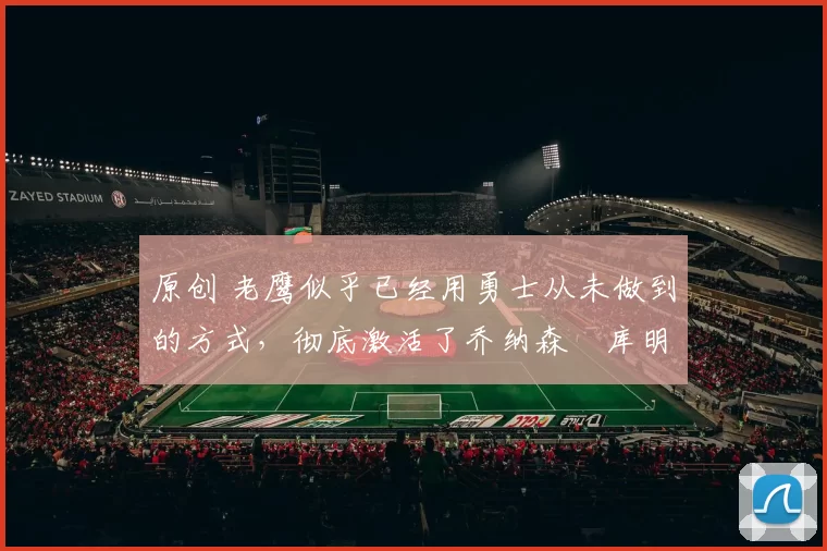 原创 老鹰似乎已经用勇士从未做到的方式,彻底激活了乔纳森・库明加