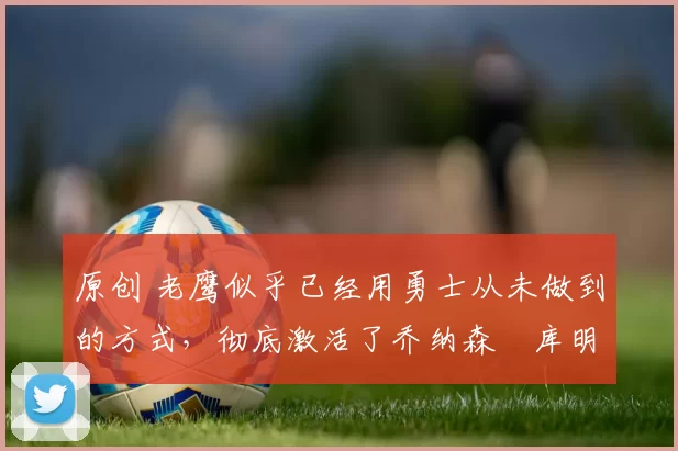 原创 老鹰似乎已经用勇士从未做到的方式，彻底激活了乔纳森・库明加