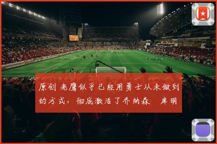 原创 老鹰似乎已经用勇士从未做到的方式,彻底激活了乔纳森・库明加