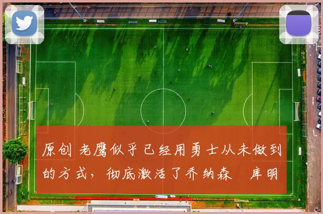 原创 老鹰似乎已经用勇士从未做到的方式，彻底激活了乔纳森・库明加