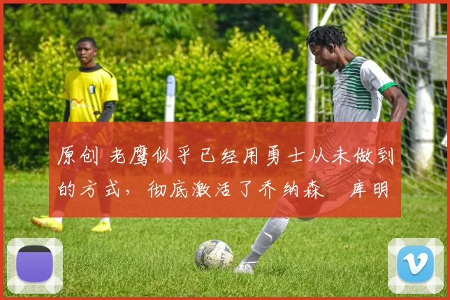 原创 老鹰似乎已经用勇士从未做到的方式,彻底激活了乔纳森・库明加