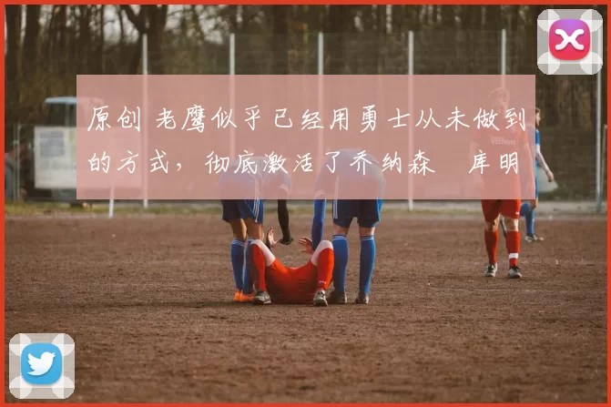 原创 老鹰似乎已经用勇士从未做到的方式，彻底激活了乔纳森・库明加