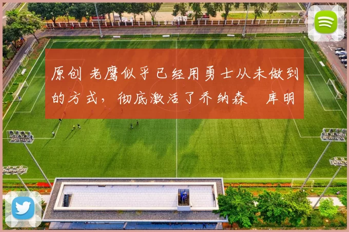 原创 老鹰似乎已经用勇士从未做到的方式,彻底激活了乔纳森・库明加