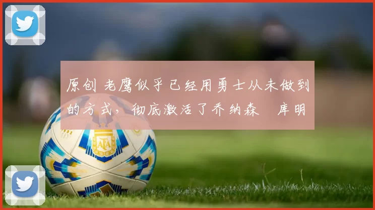 原创 老鹰似乎已经用勇士从未做到的方式，彻底激活了乔纳森・库明加