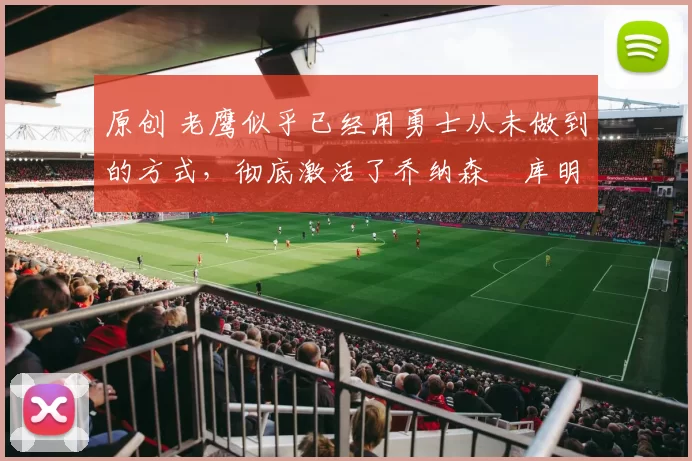 原创 老鹰似乎已经用勇士从未做到的方式,彻底激活了乔纳森・库明加