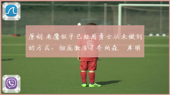 原创 老鹰似乎已经用勇士从未做到的方式,彻底激活了乔纳森・库明加