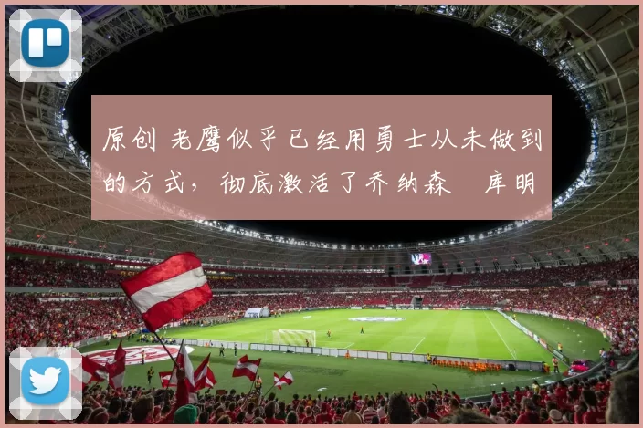 原创 老鹰似乎已经用勇士从未做到的方式，彻底激活了乔纳森・库明加