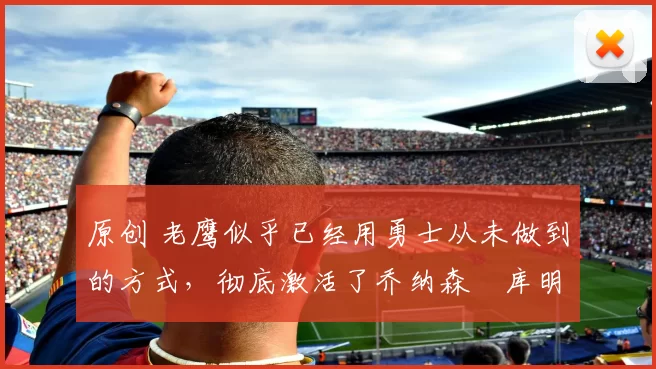 原创 老鹰似乎已经用勇士从未做到的方式，彻底激活了乔纳森・库明加