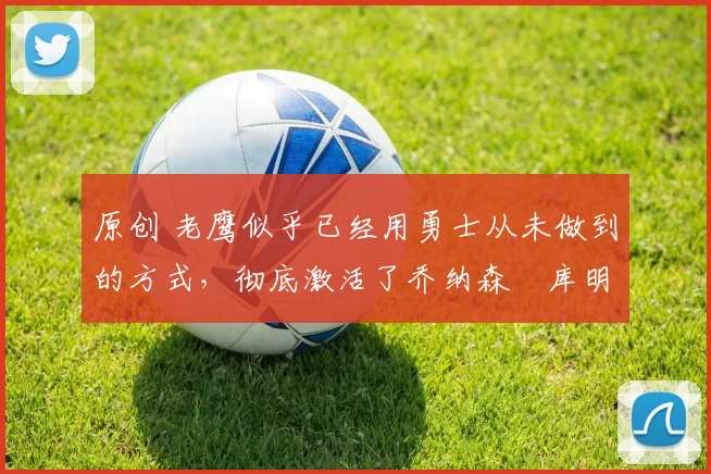 原创 老鹰似乎已经用勇士从未做到的方式,彻底激活了乔纳森・库明加