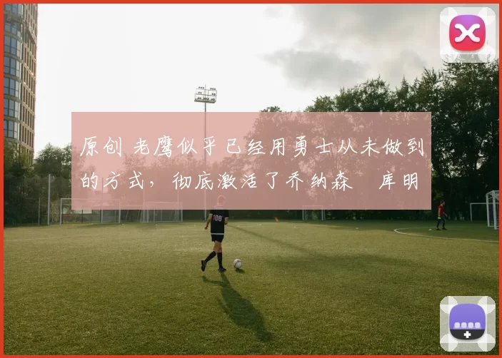 原创 老鹰似乎已经用勇士从未做到的方式,彻底激活了乔纳森・库明加