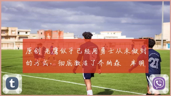 原创 老鹰似乎已经用勇士从未做到的方式,彻底激活了乔纳森・库明加