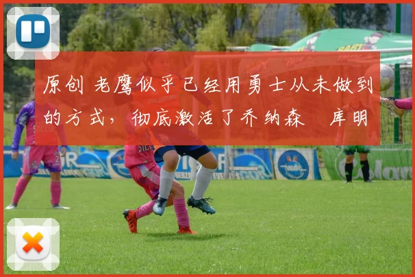 原创 老鹰似乎已经用勇士从未做到的方式,彻底激活了乔纳森・库明加