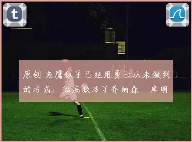 原创 老鹰似乎已经用勇士从未做到的方式，彻底激活了乔纳森・库明加