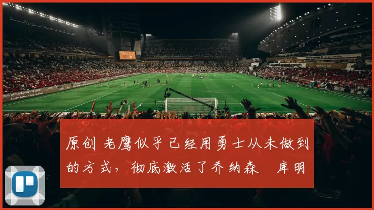 原创 老鹰似乎已经用勇士从未做到的方式，彻底激活了乔纳森・库明加