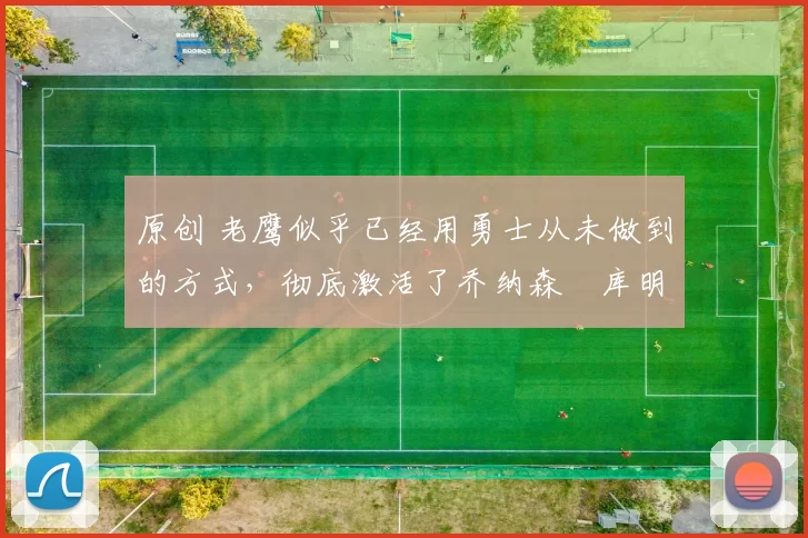 原创 老鹰似乎已经用勇士从未做到的方式，彻底激活了乔纳森・库明加