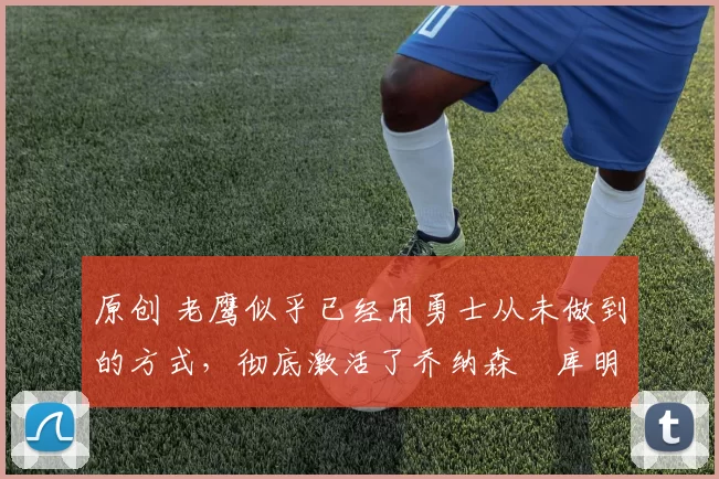 原创 老鹰似乎已经用勇士从未做到的方式,彻底激活了乔纳森・库明加