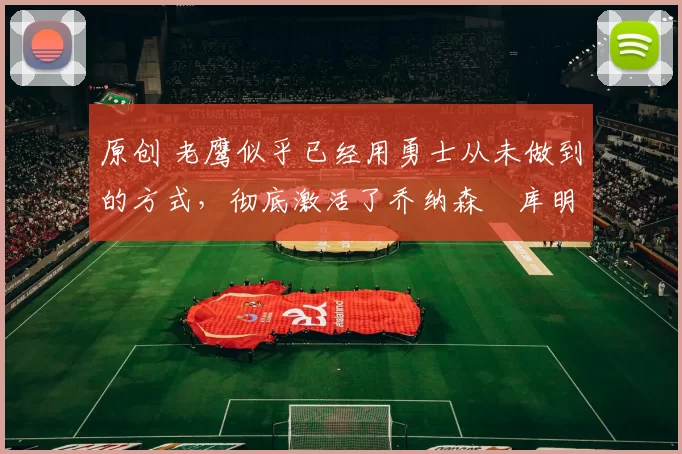 原创 老鹰似乎已经用勇士从未做到的方式,彻底激活了乔纳森・库明加