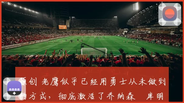 原创 老鹰似乎已经用勇士从未做到的方式,彻底激活了乔纳森・库明加