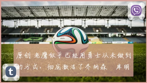 原创 老鹰似乎已经用勇士从未做到的方式，彻底激活了乔纳森・库明加