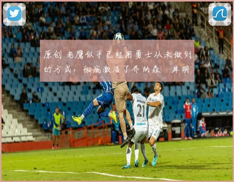 原创 老鹰似乎已经用勇士从未做到的方式，彻底激活了乔纳森・库明加