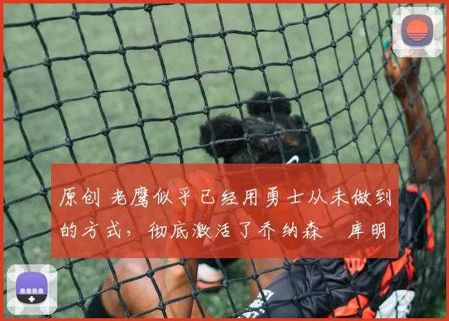 原创 老鹰似乎已经用勇士从未做到的方式,彻底激活了乔纳森・库明加