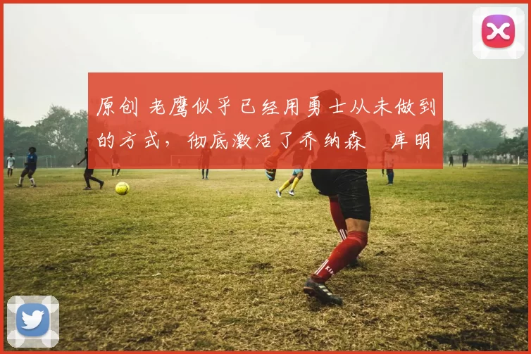 原创 老鹰似乎已经用勇士从未做到的方式，彻底激活了乔纳森・库明加