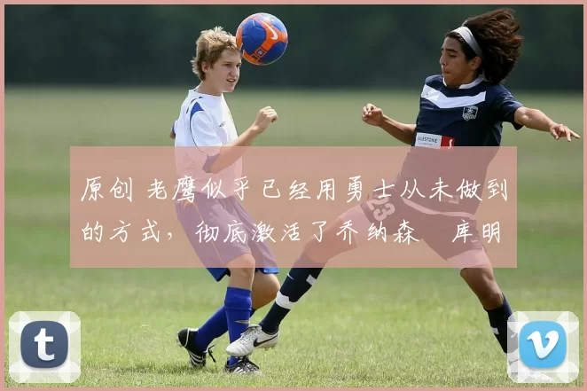 原创 老鹰似乎已经用勇士从未做到的方式,彻底激活了乔纳森・库明加