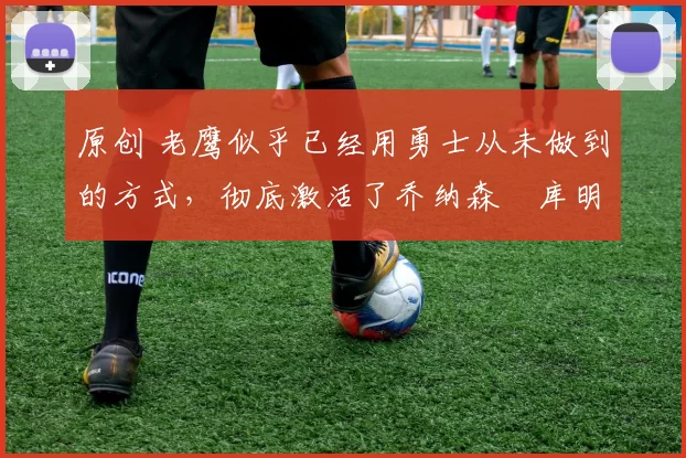 原创 老鹰似乎已经用勇士从未做到的方式,彻底激活了乔纳森・库明加