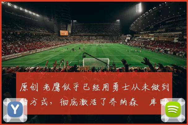 原创 老鹰似乎已经用勇士从未做到的方式，彻底激活了乔纳森・库明加