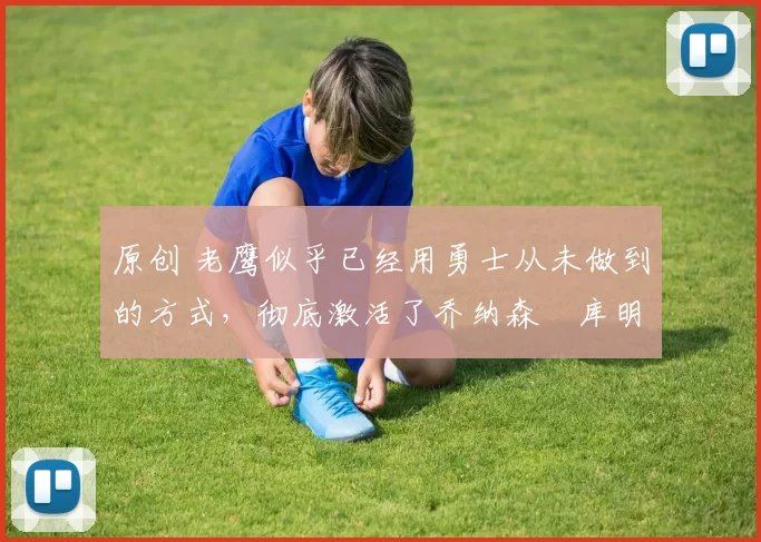 原创 老鹰似乎已经用勇士从未做到的方式,彻底激活了乔纳森・库明加