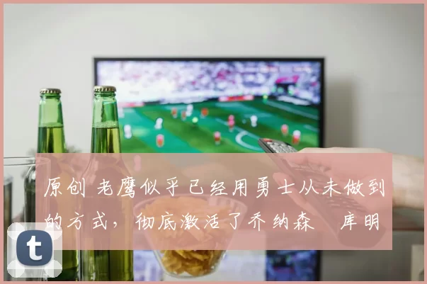 原创 老鹰似乎已经用勇士从未做到的方式,彻底激活了乔纳森・库明加