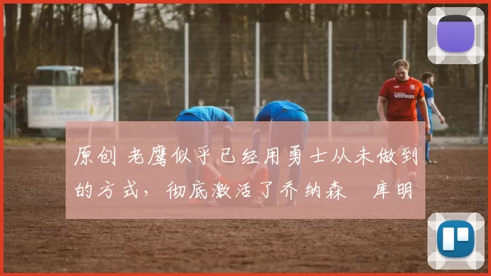 原创 老鹰似乎已经用勇士从未做到的方式，彻底激活了乔纳森・库明加