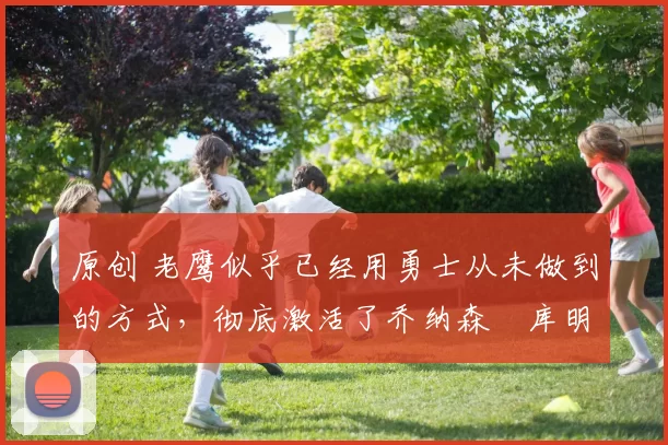 原创 老鹰似乎已经用勇士从未做到的方式,彻底激活了乔纳森・库明加